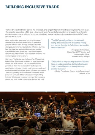 BUILDING INCLUSIVE TRADE
‘Inclusivity’ was the theme across the two days, and targeted panels took this concept to the next level.
The specific issues that LDCs face – from getting to the point of graduation to strategizing for female-
led businesses amidst informal economic structures – were explored by representatives of LDCs, who
led the discussions.
At the session titled ‘Making the connections between
inclusive trade, economic growth and LDC graduation’,
panellists referred to the diversity across LDCs and the
strict graduation criteria, and also to the difficulties countries
face after they have graduated. Economic vulnerability
in a precarious world system was a key theme, as were
concerns around a reduction in development assistance and
maintaining economic movement.
Cashews in The Gambia was the focus of an EIF video that
kicked off the ‘Talking trade strategies for small businesses,
women and youth’ session. The success story inspired
panellists to share their own countries’ challenges and
opportunities in bringing inclusive trade to women, youth and
entrepreneurs who don’t have access to finance and markets.
These include taking into consideration the informal sector
(which can form up to 90% of LDC’s economies), building
technical skills through vocational training, and encouraging
women and youth to take the plunge in business and trade.
“The LDC paradigm has to be revisited,
taking into account new contextual reality
and trends. In order to help them, we need to
reconsider them.”
– Debapriya Bhattacharya,
Chair of the LDC IV Monitor and
Distinguished Fellow,
Centre for Policy Dialogue
“Graduation is very country-specific. We can
have broad parameters, but the challenges
have to be addressed in a very country-
specific manner.”
– Shishir Priyadarshi, Director of the Development
Division, WTO
GLOBAL FORUM ON INCLUSIVE TRADE FOR LDCs | 2018 Outcome Statement | 5
 