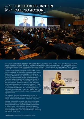 LDC LEADERS UNITE IN
CALL TO ACTION
The Forum featured an important LDC Call to Action, a unified voice on the need to better support trade
for development in LDCs. The then Vice President of The Gambia launched the call during the Forum’s
Opening Ceremony, with support from ministers from the Central African Republic, Malawi and Uganda.
Over the next two days, participants fleshed out its content
through discussion and debate to ensure the Call to Action
encompasses the concerns of all LDCs. At the Closing
Ceremony of the Forum, four dignitaries echoed the united
call: the Vice President and Minister of Women’s Affairs
Fatoumata Jallow-Tambajang of The Gambia, Minister of
Commerce and Industry of the Central African Republic
H.E. Hassan Come, Minister of State for Trade of Uganda
Werikhe Michael Kafabusa, and Minister for Industry, Trade
and Tourism of Malawi Henry Amon Robin Mussa. It is a call
for inclusive trade action for LDCs, a call to highlight the
need for action to leverage trade to fight poverty, and a call
in favour of the multilateral trading system to support LDCs
in global markets.
This collective statement affirms the role of trade as an
engine for sustainable growth and commits to inclusive trade
policies that support women, small businesses and youth.
Their call asserts that now is the time to further integrate
LDCs into an inclusive trading world, and they invited
the global community to work with them to support trade
for development. They committed to continue leading
and driving their trade agendas and to work with the EIF,
referencing EIF’s unique role in coordination and mobilizing
efforts for inclusive trade.
6 | GLOBAL FORUM ON INCLUSIVE TRADE FOR LDCs | 2018 Outcome Statement
 