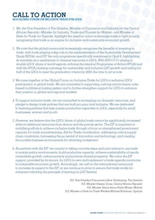 CALL TO ACTION
2018 GLOBAL FORUM ON INCLUSIVE TRADE FOR LDCS
1. We, the Vice President of The Gambia, Minister of Commerce and Industry for the Central
African Republic, Minister for Industry, Trade and Tourism for Malawi, and Minister of
State for Trade for Uganda, highlight the need for action to leverage trade to fight poverty,
recognising that trade is an engine for inclusive and sustainable economic growth.
2. We note that the global community increasingly recognizes the benefits of investing in
trade, with trade playing a key role in the implementation of the Sustainable Development
Goals (SDGs), and EIF the only programme specifically mentioned in Goal 8, highlighting
its mandate as a mechanism to channel resources to LDCs. With SDG 17.11 aiming to
double LDCs’ share of world exports, echoing the Istanbul Programme of Action (IPOA) and
with the IPOA charting a strategy for sustainable and inclusive LDC growth and calling for
half of the LDCs to meet the graduation criteria by 2020, the time to act is now.
3. We come together at the Global Forum on Inclusive Trade for LDCs to enhance LDCs’
participation in global trade. We are committed to supporting a strong and inclusive rules-
based multilateral trading system and to further strengthen support for LDCs to enhance
their position in global and regional markets.
4. To support inclusive trade, we are committed to increasing our domestic resources, and
pledge to design trade policies that are both pro-poor and inclusive. We are dedicated
to fostering policies that help sustain productive capacities in LDCs, especially for small
businesses, women and youth.
5. However, we believe that the LDCs’ share of global trade cannot be significantly increased
without additional resources from donors and the private sector. The EIF is important in
mobilizing efforts to achieve inclusive trade through a focus on strengthened government
capacity for trade mainstreaming, Aid for Trade coordination, addressing critical supply
chain constraints, harnessing the po tential of innovation and technology, and creating
favourable business environments for attracting investment.
6. As partners with the EIF, we commit to taking concrete steps and joint actions to use trade
to sustain policy environments, build productive capacity, achieve sustainability of results,
consolidate growth, reduce poverty and promote shared prosperity. We value the EIF
support, provided by its donors, for LDCs to own and implement a trade agenda conducive
to sustainable economic growth. Accordingly, we call on the international community
to increase its support to the EIF, so we continue to strive to ensure that trade works for
everyone following the principle of leaving no LDC behind.
H.E. Vice President Fatoumata Jallow-Tambajang, The Gambia
H.E. Minister Hassan Come, Central African Republic
H.E. Minister Henry Amon Robin Mussa, Malawi
H.E. Minister of State for Trade Werikhe Michael Kafabusa, Uganda
GLOBAL FORUM ON INCLUSIVE TRADE FOR LDCs | 2018 Outcome Statement | 7
 