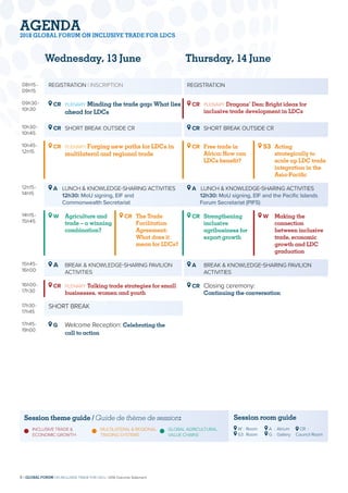 08h15-
09h15
REGISTRATION | INSCRIPTION REGISTRATION
09h30-
10h30
CR	 PLENARY Minding the trade gap: What lies
ahead for LDCs
CR	 PLENARY Dragons’ Den: Bright ideas for
inclusive trade development in LDCs
10h30-
10h45
CR	 SHORT BREAK OUTSIDE CR CR	 SHORT BREAK OUTSIDE CR
10h45-
12h15
CR	 PLENARY Forging new paths for LDCs in
multilateral and regional trade
CR	 Free trade in
Africa: How can
LDCs benefit?
S3	 Acting
strategically to
scale up LDC trade
integration in the
Asia-Pacific
12h15-
14h15
A LUNCH  KNOWLEDGE-SHARING ACTIVITIES
12h30: MoU signing, EIF and
Commonwealth Secretariat
A LUNCH  KNOWLEDGE-SHARING ACTIVITIES
12h30: MoU signing, EIF and the Pacific Islands
Forum Secretariat (PIFS)
14h15-
15h45
W	Agriculture and
trade – a winning
combination?
CR	The Trade
Facilitation
Agreement:
What does it
mean for LDCs?
CR	 Strengthening
inclusive
agribusiness for
export growth
W	 Making the
connection
between inclusive
trade, economic
growth and LDC
graduation
15h45-
16h00
A	BREAK  KNOWLEDGE-SHARING PAVILION
ACTIVITIES
A	BREAK  KNOWLEDGE-SHARING PAVILION
ACTIVITIES
16h00-
17h30
CR	 PLENARY Talking trade strategies for small
businesses, women and youth
CR	Closing ceremony:
Continuing the conversation
17h30-
17h45
SHORT BREAK
17h45-
19h00
G	 Welcome Reception: Celebrating the
call to action
Wednesday, 13 June
Session theme guide / Guide de thème de session:
	INCLUSIVE TRADE 
ECONOMIC GROWTH
	MULTILATERAL  REGIONAL
TRADING SYSTEMS
	 GLOBAL AGRICULTURAL
	 VALUE CHAINS
Session room guide
W	:	Room
S3	:	 Room
A	 :	Atrium
G	 :	Gallery
CR	 :	
Council Room
Thursday, 14 June
AGENDA
2018 GLOBAL FORUM ON INCLUSIVE TRADE FOR LDCS
8 | GLOBAL FORUM ON INCLUSIVE TRADE FOR LDCs | 2018 Outcome Statement
 