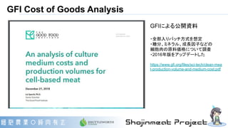 GFI Cost of Goods Analysis
GFIによる公開資料
・全部入りバッチ方式を想定
・糖分、ミネラル、成長因子などの
細胞肉の原料価格について調査
・2016年版をアップデートした
https://www.gfi.org/files/sci-tech/clean-mea
t-production-volume-and-medium-cost.pdf
 
