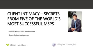 CLIENT INTIMACY – SECRETS 
FROM FIVE OF THE WORLD’S 
MOST SUCCESSFUL MSPS 
Gordon Tan – CEO of Client Heartbeat 
Gordon@clientheartbeat.com 
 