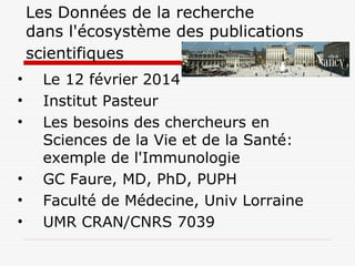 Les Données de la recherche
dans l'écosystème des publications
scientifiques
• Le 12 février 2014
• Institut Pasteur
• Les besoins des chercheurs en
Sciences de la Vie et de la Santé:
exemple de l'Immunologie
• GC Faure, MD, PhD, PUPH
• Faculté de Médecine, Univ Lorraine
• UMR CRAN/CNRS 7039
 