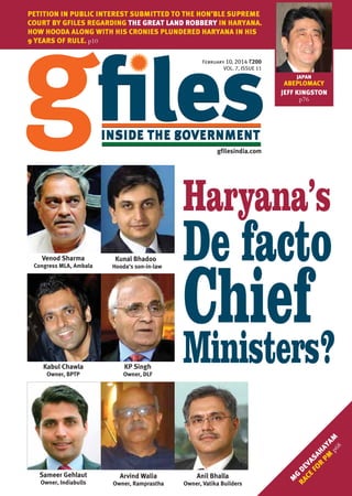 PETITION IN PUBLIC INTEREST SUBMITTED TO THE HON’BLE SUPREME
COURT BY GFILES REGARDING THE GREAT LAND ROBBERY IN HARYANA.
HOW HOODA ALONG WITH HIS CRONIES PLUNDERED HARYANA IN HIS
9 YEARS OF RULE. p10
February 10, 2014 `
VOL. 7, ISSUE 11
JAPAN

ABEPLOMACY
JEFF KINGSTON
p76

gfilesindia.com

Haryana’s
Venod Sharma

Kunal Bhadoo

Congress MLA, Ambala

Hooda’s son-in-law

KP Singh

Owner, BPTP

Owner, DLF

Chief
Ministers?

Sameer Gehlaut

Arvind Walia

Anil Bhalla

Owner, Indiabulls

Owner, Ramprastha

Owner, Vatika Builders

M
G
RA DE
CE VA
FO SA
R HA
PM Y
A

p6 M
8

Kabul Chawla

De facto

 