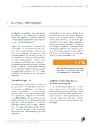 LIVRE BLANC | MODERNISATION DES COLLECTIVITÉS LOCALES - ENJEUX, PERSPECTIVES ET SOLUTIONS |
                                                                                                                              11



c — Les enjeux technologiques


           L’explosion concomitante des technologies                    Paradoxalement, on assiste à la fois à une
           des télécoms, des équipements informa-                       ouverture du poste de travail (téléphone,
           tiques, des logiciels et d’internet induit de                tablette…) sur le monde entier et à une per-
           nouveaux besoins désormais accessibles à un                  sonnalisation extrême du service rendu : géo-
           nombre croissant de citoyens.                                localisation, information ciblée, applications
                                                                        Near Field Communication (NFC)… Autant de
           Malgré des investissements colossaux, les                    technologies considérées comme prioritaires
           équipements de télécommunications évo-                       par la direction générale des Transports (DG7)
           luent très vite pour s’adapter à la demande                  de la Commission européenne dans l’étude
           sans cesse croissante : en vingt ans, nous                   The future of the Software and SoftWare
           sommes passés du très bas débit (56 Kb /s) au                Services in Europe, réalisée en 2010.
           très haut débit (> 100 Mo /s). L’interconnexion
           de réseaux filaires, radio, Wi-Fi, RFID et autres
           technologies (courants porteurs, satellites…)
           est également au cœur de la mobilité attendue
                                                                                                              44 %
           par les utilisateurs. Le ministère de l’Industrie,
           de l’Énergie et de l’Économie numérique, dans                           44 % des décideurs placent l’accès au
           son rapport Les technologies clés 20151, dresse                         haut débit et au très haut débit (THD)
                                                                                   en tête des priorités numériques
           ainsi la liste, secteur par secteur, des techno-
           logies clés.

           Des technologies clés                                        Adapter l’urbanisation de son
           Les équipements informatiques, de plus en                    système d’information
           plus puissants, se diversifient avec l’apparition            La vraie problématique repose sur la réurba-
           de nouveaux périphériques - smartphones,                     nisation progressive du système d’information
           tablettes numériques… - et de nouveaux                       pour évoluer d’un système vertical en « silo »,
           besoins, laissant place à une demande de plus                où chaque domaine métier bénéficie de sa
           en plus pressante : disposer de l’information                propre solution et de ses propres outils, vers
           en tout lieu et à tout moment. Cette demande                 un système plus transversal où la mutuali-
           induit à son tour une révolution des logiciels               sation des outils de dématérialisation sera
           applicatifs, outils et systèmes, et favorisent               privilégiée.
           l’émergence de nouveaux concepts : informa-
           tique en nuages (cloud computing), architec-
           tures orientées services (SOA), serviciation
           des applications, interconnexion applicative
           et système.



1
    Rapport à télécharger sur http://www.industrie.gouv.fr/tc2015
 