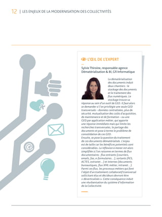 12   | LES ENJEUX DE LA MODERNISATION DES COLLECTIVITÉS




                                           L’ŒIL DE L’EXPERT
                                      —
                                      Sylvie Thiroine, responsable agence
                                      Dématérialisation & BI, Gﬁ Informatique

                                                               La dématérialisation
                                                               des documents induit
                                                               deux chantiers : le
                                                               stockage des documents
                                                               et le traitement des
                                                               flux numériques. Le
                                                               stockage trouve sa
                                      réponse au sein d’un outil de GED. Il faut alors
                                      se demander si l’on privilégie une seule GED
                                      transversale – données centralisées, plus de
                                      sécurité, mutualisation des coûts d’acquisition,
                                      de maintenance et de formation – ou une
                                      GED par application métier, qui apporte
                                      une réponse immédiate mais qui limite les
                                      recherches transversales, le partage des
                                      documents et pose à terme le problème de
                                      consolidation de ces GED.
                                      Ensuite, se pose la question du traitement
                                      de ces documents dématérialisés. L’enjeu
                                      est de taille car les bénéfices potentiels sont
                                      considérables. La réflexion à mener est alors
                                      simplifiée si l’on raisonne en termes de flux
                                      documentaires : flux entrants (courriers,
                                      emails, fax, e-formulaires…), sortants (PES,
                                      ACTES, extranet…) et internes (documents
                                      bureautiques, flux XML métier, intranet…).
                                      Parmi ces flux, les processus métiers qui font
                                      l’objet d’un traitement collaboratif transversal
                                      sollicitant élus et décideurs devront être
                                      « déverticalisés ». Cette conséquence induit
                                      une réurbanisation du système d’information
                                      de la Collectivité.

                                      —
 