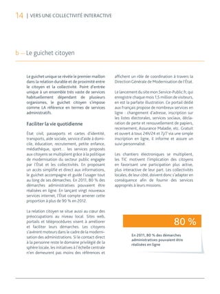 14   | VERS UNE COLLECTIVITÉ INTERACTIVE




b — Le guichet citoyen


     Le guichet unique se révèle le premier maillon        affichent un rôle de coordination à travers la
     dans la relation durable et de proximité entre        Direction Générale de Modernisation de l’État.
     le citoyen et la collectivité. Point d’entrée
     unique à un ensemble très vaste de services           Le lancement du site mon.Service-Public.fr, qui
     habituellement dépendant de plusieurs                 enregistre chaque mois 1,5 million de visiteurs,
     organismes, le guichet citoyen s’impose               en est la parfaite illustration. Ce portail dédié
     comme LA référence en termes de services              aux Français propose de nombreux services en
     administratifs.                                       ligne : changement d’adresse, inscription sur
                                                           les listes électorales, services sociaux, décla-
     Faciliter la vie quotidienne                          ration de perte et renouvellement de papiers,
                                                           recensement, Assurance Maladie, etc. Gratuit
     État civil, passeports et cartes d’identité,          et ouvert à tous 24h/24 et 7j/7 via une simple
     transports, aide sociale, service d’aide à domi-      inscription en ligne, il informe et assure un
     cile, éducation, recrutement, petite enfance,         suivi personnalisé.
     médiathèque, sport… les services proposés
     aux citoyens se multiplient grâce à la politique      Les chantiers électroniques se multiplient,
     de modernisation du secteur public engagée            les TIC motivent l’implication des citoyens
     par l’État et les collectivités. En proposant         en favorisant une participation plus active,
     un accès simplifié et direct aux informations,        plus interactive de leur part. Les collectivités
     le guichet accompagne et guide l’usager tout          locales, de leur côté, doivent donc s’adapter en
     au long de ses démarches. En 2011, 80 % des           conséquence afin de fournir des services
     démarches administratives pouvaient être              appropriés à leurs missions.
     réalisées en ligne. En lançant vingt nouveaux
     services internet, l’État compte amener cette
     proportion à plus de 90 % en 2012.

     La relation citoyen se situe aussi au cœur des
     préoccupations au niveau local. Sites web,
     portails et téléprocédures visent à améliorer
     et faciliter leurs démarches. Les citoyens
                                                                                               80 %
     s’avèrent moteurs dans le cadre de la moderni-
                                                                     En 2011, 80 % des démarches
     sation des administrations. Si le contact direct
                                                                     administratives pouvaient être
     à la personne reste le domaine privilégié de la                 réalisées en ligne
     sphère locale, les initiatives à l’échelle centrale
     n’en demeurent pas moins des références et
 