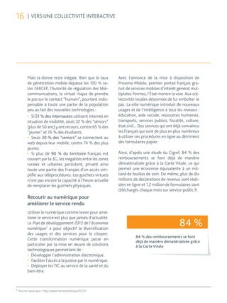 16         | VERS UNE COLLECTIVITÉ INTERACTIVE




           Mais la donne reste inégale. Bien que le taux         Avec l’annonce de la mise à disposition de
           de pénétration mobile dépasse les 100 % se-           Proxima Mobile, premier portail français gra-
           lon l’ARCEP, l’Autorité de régulation des télé-       tuit de services mobiles d’intérêt général mul-
           communications, le virtuel risque de prendre          tiplates-formes, l’État montre la voie. Aux col-
           le pas sur le contact “humain”, pourtant indis-       lectivités locales désormais de lui emboîter le
           pensable à toute une partie de la population          pas. La ville numérique introduit de nouveaux
           peu au fait des nouvelles technologies :              usages et de l’intelligence à tous les niveaux :
           •	 Si 51 % des internautes utilisent internet en      éducation, aide sociale, ressources humaines,
           situation de mobilité, seuls 32 % des “séniors”       transports, services publics, fiscalité, culture,
           (plus de 50 ans) y ont recours, contre 65 % des       état civil... Des services qui ont déjà convaincu
           “jeunes” et 76 % des étudiants.                       les Français qui sont de plus en plus nombreux
           •	 Seuls 30 % des “seniors” se connectent au          à utiliser ces procédures en ligne au détriment
           web depuis leur mobile, contre 74 % des plus          des formulaires papier.
           jeunes.
           •	 Si plus de 90 % du territoire français est         Ainsi, d’après une étude du Cigref, 84 % des
           couvert par la 3G, les inégalités entre les zones     remboursements se font déjà de manière
           rurales et urbaines persistent, privant ainsi         dématérialisée grâce à la Carte Vitale, ce qui
           toute une partie des Français d’un accès sim-         permet une économie équivalente à un mil-
           plifié aux téléprocédures. Les guichets virtuels      liard de feuilles de soin. De même, plus de dix
           n’ont pas encore la capacité à l’heure actuelle       millions de déclarations de revenus sont réali-
           de remplacer les guichets physiques.                  sées en ligne et 1,2 million de formulaires sont
                                                                 téléchargés chaque mois sur service-public.fr.
           Recourir au numérique pour
           améliorer le service rendu
           Utiliser le numérique comme levier pour amé-
           liorer le service est plus que jamais d’actualité.
           Le Plan de développement 2012 de l’économie
           numérique2 a pour objectif la diversification
                                                                                                     84 %
           des usages et des services pour le citoyen.
                                                                           84 % des remboursements se font
           Cette transformation numérique passe en
                                                                           déjà de manière dématérialisée grâce
           particulier par la mise en œuvre de solutions                   à la Carte Vitale
           technologiques permettant de :
           •	 Développer l’administration électronique.
           •	 Faciliter l’accès à la justice par le numérique.
           •	 Déployer les TIC au service de la santé et du
           bien-être.



2
    Pour en savoir plus : http://www.francenumerique2012.fr
 