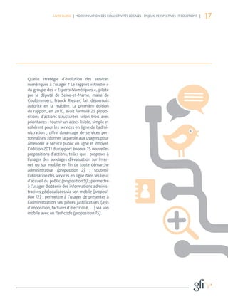 LIVRE BLANC | MODERNISATION DES COLLECTIVITÉS LOCALES - ENJEUX, PERSPECTIVES ET SOLUTIONS |
                                                                                                              17




Quelle stratégie d’évolution des services
numériques à l’usager ? Le rapport « Riester »
du groupe des « Experts Numériques », piloté
par le député de Seine-et-Marne, maire de
Coulommiers, Franck Riester, fait désormais
autorité en la matière. La première édition
du rapport, en 2010, avait formulé 25 propo-
sitions d’actions structurées selon trois axes
prioritaires : fournir un accès lisible, simple et
cohérent pour les services en ligne de l’admi-
nistration ; offrir davantage de services per-
sonnalisés ; donner la parole aux usagers pour
améliorer le service public en ligne et innover.
L’édition 2011 du rapport énonce 15 nouvelles
propositions d’actions, telles que : proposer à
l’usager des sondages d’évaluation sur Inter-
net ou sur mobile en fin de toute démarche
administrative (proposition 2) ; soutenir
l’utilisation des services en ligne dans les lieux
d’accueil du public (proposition 9) ; permettre
à l’usager d’obtenir des informations adminis-
tratives géolocalisées via son mobile (proposi-
tion 12) ; permettre à l’usager de présenter à
l’administration ses pièces justificatives (avis
d’imposition, factures d’électricité, …) via son
mobile avec un flashcode (proposition 15).
 