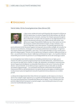 18         | VERS UNE COLLECTIVITÉ INTERACTIVE




                  TÉMOIGNAGE

              Patrick Vallée, DSI du Conseil général des Côtes d’Armor (22)


                                      « Nous avons modernisé notre outil de gestion des transports scolaires en
                                      2010 en optant pour la solution Pegase de Gfi Informatique, qui offre de
                                      nombreux services innovants, tant pour les citoyens que pour les agents
                                      de la collectivité. Le projet a été une réussite sur les objectifs fixés et sur
                                      la tenue du planning, pourtant serré. Début mai de cette année, nous
                                      offrons aux usagers la possibilité d’effectuer leur réinscription au service
                                      de transports scolaires directement en ligne. En deux semaines, nous
                                      avons eu déjà deux cents réinscriptions ! Les familles apprécient tout
              particulièrement le fait de pouvoir gagner du temps par une procédure allégée, de consulter les
              horaires et les itinéraires, et de payer en trois fois par prélèvement automatique. Il s’agit d’un
              bon moyen d’étaler leurs paiements ; pour nous, c’est un gain de temps car nous n’avons plus à
              gérer les chèques papier ! À terme, les inscriptions aux transports scolaires s’effectueront par ce
              biais – la constitution de leur dossier s’effectuera entièrement en ligne – et un système d’alertes
              email/SMS pourra avertir les parents en cas d’indisponibilité du service de ramassage scolaire.

              Le conseil général veut mettre en place un véritable portail de services en ligne, qui va
              évoluer d’ici 2012 en ajoutant progressivement de nouvelles démarches, notamment en ce
              qui concerne les aides socio-scolaires. En effet, dès septembre, les étudiants costarmoricains
              auront l’opportunité de déposer une demande d’allocations et de suivre l’instruction de leur
              dossier. Suivront bientôt, sur le même principe, la gestion et le suivi des aides aux études
              secondaires (apprentissage…), la consultation des dossiers d’Allocation Personnalisée à
              l’Autonomie (APA) ou de demande de pré-inscription des personnes âgées en établissement.
              Les fournisseurs pourront également consulter le paiement de leurs factures sur ce même
              portail.

              La démarche du département des Côtes d’Armor est originale car elle repose sur la mise en
              œuvre d’un compte usager reposant sur un système d’authentification unique (un seul code
              et un seul mot de passe pour l’ensemble des démarches en ligne). Si nous sommes parmi les
              premiers départements à proposer un portail usagers, nous sommes précurseurs en ce qui
              concerne l’authentification unique ! »

              —



2
    Pour en savoir plus : http://www.francenumerique2012.fr
 