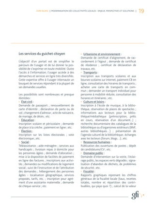 LIVRE BLANC | MODERNISATION DES COLLECTIVITÉS LOCALES - ENJEUX, PERSPECTIVES ET SOLUTIONS |
                                                                                                              19




Les services du guichet citoyen                         •	 Urbanisme et environnement :
                                                        Demande de certificat d’alignement, de rac-
L’objectif d’un portail est de simplifier le            cordement à l’égout ; demande de certificat
parcours de l’usager et de lui donner la pos-           de résidence ; certificat de déclaration de
sibilité de s’exprimer en toute mobilité. Outre         travaux, etc.
l’accès à l’information, l’usager accède à des          •	 Transports :
démarches et services en ligne très diversifiés.        Inscription aux transports scolaires et aux
Cette expertise offre à l’usager internaute un          bourses scolaires sur internet, paiement CB en
bouquet de services répondant à la plupart de           ligne, consultation des horaires de transports ;
ses demandes usuelles.                                  acheter une carte de transports en com-
                                                        mun ; demander un transport individuel pour
Les possibilités sont nombreuses et presque             personne à mobilité réduite, consultation des
illimitées :                                            horaires et itinéraires ; etc.
•	 État civil :                                         •	 Culture et loisirs :
Demande de passeport ; renouvellement de                Inscription à l’école de musique, à la biblio-
carte d’identité ; déclaration de perte ou de           thèque, réservation de places de spectacles ;
vol ; changement d’adresse ; acte de naissance,         informations aux lecteurs pour la biblio-
de mariage, de décès ; etc.                             thèque/médiathèque (préinscription, prêts
•	 Éducation :                                          en cours, réservation d’un document...) ;
Inscription scolaire et périscolaire ; demande          recherche documentaire des catalogues de la
de place à la crèche ; paiement en ligne ; etc.         bibliothèque ou d’organismes extérieurs (BNF,
•	 Élection :                                           autres bibliothèques…) ; présentation de
Inscription sur les listes électorales ; vote           l’agenda culturel de la bibliothèque ; échanges
électronique ; etc.                                     avec les lecteurs (forum, blogs…) ; etc.
•	 Social :                                             •	 Ressources humaines :
Téléassistance ; aide-ménagère ; services aux           Publication des ouvertures de postes ; dépôt
handicapés ; livraison repas à domicile pour            de candidatures/CV ; etc.
les personnes âgées ; demande d’allocation ;            •	 Domaine public :
mise à la disposition de facilités de paiement          Demande d’intervention sur la voirie, l’éclai-
en ligne des factures ; inscriptions aux activi-        rage public, les espaces verts dégradés ; signa-
tés ; demandes ou modifications de logement             lisation d’abandon de déchets, de problèmes
social ; suivi de l’instruction et de l’attribution     de sécurité ; etc.
des demandes ; hébergement des personnes                •	 Fiscalité :
âgées - localisation géographique, services             Rapports graphiques reprenant les chiffres
proposés, tarifs, etc. ; inscription pour agré-         généraux de la fiscalité locale (taux, recettes
ment d’une assistante maternelle ; demande              totales, nombre et répartition des contri-
de chèque-service ; etc.                                buables, qui paye quoi ?) ; calcul de la valeur
 