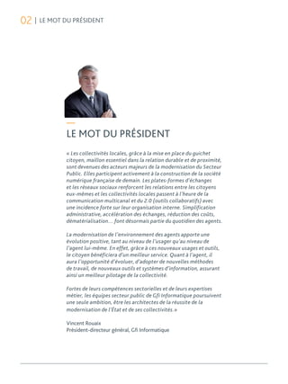 02 | LE MOT DU PRÉSIDENT




             —
             LE MOT DU PRÉSIDENT
             « Les collectivités locales, grâce à la mise en place du guichet
             citoyen, maillon essentiel dans la relation durable et de proximité,
             sont devenues des acteurs majeurs de la modernisation du Secteur
             Public. Elles participent activement à la construction de la société
             numérique française de demain. Les plates-formes d’échanges
             et les réseaux sociaux renforcent les relations entre les citoyens
             eux-mêmes et les collectivités locales passent à l’heure de la
             communication multicanal et du 2.0 (outils collaboratifs) avec
             une incidence forte sur leur organisation interne. Simplification
             administrative, accélération des échanges, réduction des coûts,
             dématérialisation… font désormais partie du quotidien des agents.

             La modernisation de l’environnement des agents apporte une
             évolution positive, tant au niveau de l’usager qu’au niveau de
             l’agent lui-même. En effet, grâce à ces nouveaux usages et outils,
             le citoyen bénéficiera d’un meilleur service. Quant à l’agent, il
             aura l’opportunité d’évoluer, d’adopter de nouvelles méthodes
             de travail, de nouveaux outils et systèmes d’information, assurant
             ainsi un meilleur pilotage de la collectivité.

             Fortes de leurs compétences sectorielles et de leurs expertises
             métier, les équipes secteur public de Gfi Informatique poursuivent
             une seule ambition, être les architectes de la réussite de la
             modernisation de l’État et de ses collectivités.»

             Vincent Rouaix
             Président-directeur général, Gfi Informatique
 