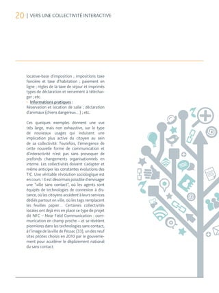 20 | VERS UNE COLLECTIVITÉ INTERACTIVE




    locative-base d’imposition ; impositions taxe
    foncière et taxe d’habitation ; paiement en
    ligne ; règles de la taxe de séjour et imprimés
    types de déclaration et versement à téléchar-
    ger ; etc.
    •	 Informations pratiques :
    Réservation et location de salle ; déclaration
    d’animaux (chiens dangereux…) ; etc.

    Ces quelques exemples donnent une vue
    très large, mais non exhaustive, sur le type
    de nouveaux usages qui induisent une
    implication plus active du citoyen au sein
    de sa collectivité. Toutefois, l’émergence de
    cette nouvelle forme de communication et
    d’interactivité n’est pas sans provoquer de
    profonds changements organisationnels en
    interne. Les collectivités doivent s’adapter et
    même anticiper les constantes évolutions des
    TIC. Une véritable révolution sociologique est
    en cours ! Il est désormais possible d’envisager
    une “ville sans contact”, où les agents sont
    équipés de technologies de connexion à dis-
    tance, où les citoyens accèdent à leurs services
    dédiés partout en ville, où les tags remplacent
    les feuilles papier… Certaines collectivités
    locales ont déjà mis en place ce type de projet
    dit NFC – Near Field Communication : com-
    munication en champ proche – et se révèlent
    pionnières dans les technologies sans contact,
    à l’image de la ville de Pessac (33), un des neuf
    sites pilotes choisis en 2010 par le gouverne-
    ment pour accélérer le déploiement national
    du sans contact.
 