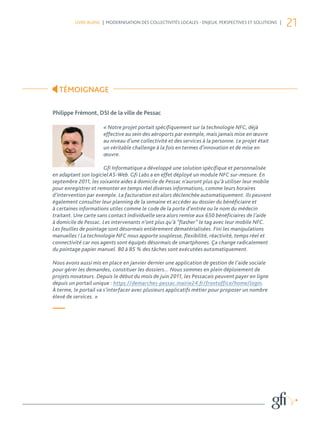 LIVRE BLANC | MODERNISATION DES COLLECTIVITÉS LOCALES - ENJEUX, PERSPECTIVES ET SOLUTIONS |
                                                                                                       21




  TÉMOIGNAGE

Philippe Frémont, DSI de la ville de Pessac

                      « Notre projet portait spécifiquement sur la technologie NFC, déjà
                      effective au sein des aéroports par exemple, mais jamais mise en œuvre
                      au niveau d’une collectivité et des services à la personne. Le projet était
                      un véritable challenge à la fois en termes d’innovation et de mise en
                      œuvre.

                       Gfi Informatique a développé une solution spécifique et personnalisée
en adaptant son logiciel AS-Web. Gfi Labs a en effet déployé un module NFC sur-mesure. En
septembre 2011, les soixante aides à domicile de Pessac n’auront plus qu’à utiliser leur mobile
pour enregistrer et remonter en temps réel diverses informations, comme leurs horaires
d’intervention par exemple. La facturation est alors déclenchée automatiquement. Ils peuvent
également consulter leur planning de la semaine et accéder au dossier du bénéficiaire et
à certaines informations utiles comme le code de la porte d’entrée ou le nom du médecin
traitant. Une carte sans contact individuelle sera alors remise aux 650 bénéficiaires de l’aide
à domicile de Pessac. Les intervenants n’ont plus qu’à “flasher” le tag avec leur mobile NFC.
Les feuilles de pointage sont désormais entièrement dématérialisées. Fini les manipulations
manuelles ! La technologie NFC nous apporte souplesse, flexibilité, réactivité, temps réel et
connectivité car nos agents sont équipés désormais de smartphones. Ça change radicalement
du pointage papier manuel. 80 à 85 % des tâches sont exécutées automatiquement.

Nous avons aussi mis en place en janvier dernier une application de gestion de l’aide sociale
pour gérer les demandes, constituer les dossiers... Nous sommes en plein déploiement de
projets novateurs. Depuis le début du mois de juin 2011, les Pessacais peuvent payer en ligne
depuis un portail unique : https://demarches-pessac.mairie24.fr/frontoffice/home/login.
À terme, le portail va s’interfacer avec plusieurs applicatifs métier pour proposer un nombre
élevé de services. »

—
 