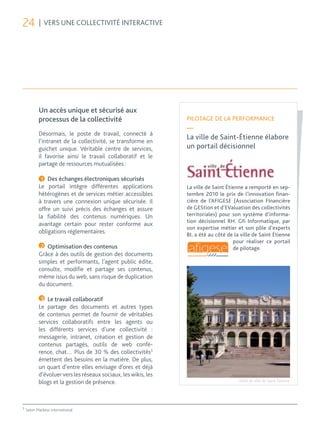 24         | VERS UNE COLLECTIVITÉ INTERACTIVE




           Un accès unique et sécurisé aux
           processus de la collectivité                         PILOTAGE DE LA PERFORMANCE
                                                                —
           Désormais, le poste de travail, connecté à
                                                                La ville de Saint-Étienne élabore
           l’intranet de la collectivité, se transforme en
           guichet unique. Véritable centre de services,        un portail décisionnel
           il favorise ainsi le travail collaboratif et le
           partage de ressources mutualisées :

            1 Des échanges électroniques sécurisés
           Le portail intègre différentes applications          La ville de Saint Étienne a remporté en sep-
           hétérogènes et de services métier accessibles        tembre 2010 le prix de l’innovation finan-
           à travers une connexion unique sécurisée. Il         cière de l’AFIGESE (Association FInancière
           offre un suivi précis des échanges et assure         de GEStion et d’EValuation des collectivités
           la fiabilité des contenus numériques. Un             territoriales) pour son système d’informa-
                                                                tion décisionnel RH. Gfi Informatique, par
           avantage certain pour rester conforme aux
                                                                son expertise métier et son pôle d’experts
           obligations réglementaires.                          BI, a été au côté de la ville de Saint Étienne
                                                                                     pour réaliser ce portail
            2 Optimisation des contenus                                              de pilotage.
           Grâce à des outils de gestion des documents
           simples et performants, l’agent public édite,
           consulte, modifie et partage ses contenus,
           même issus du web, sans risque de duplication
           du document.

            3 Le travail collaboratif
           Le partage des documents et autres types
           de contenus permet de fournir de véritables
           services collaboratifs entre les agents ou
           les différents services d’une collectivité :
           messagerie, intranet, création et gestion de
           contenus partagés, outils de web confé-
           rence, chat… Plus de 30 % des collectivités3
           émettent des besoins en la matière. De plus,
           un quart d’entre elles envisage d’ores et déjà
           d’évoluer vers les réseaux sociaux, les wikis, les
           blogs et la gestion de présence.                                           Hôtel de ville de Saint-Étienne




3
    Selon Markess International
 