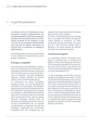 26 | VERS UNE COLLECTIVITÉ INTERACTIVE



d — Le guichet partenaires


    Les relations entre les collectivités et leurs      signature numérique authentifiée et sécurisée
    partenaires évoluent progressivement vers           ayant la même valeur juridique.
    une dématérialisation totale des échanges de        De même, la dématérialisation des échanges
    données et de documents. Grâce à la norma-          avec le comptable des bulletins de paye est
    lisation croissante de ces échanges, la mise        rendue possible en produisant un fichier
    en œuvre de ces procédures dématérialisées          mensuel des données normalisées. À ce jour,
    tend vers plus de rapidité, d’économie, de          plus de 3 500 communes utilisent déjà ce
    sécurité tout en respectant les obligations         dispositif. Il est même possible de rattacher
    réglementaires.                                     les arrêtés aux événements de paye.

    Les échanges de données entre les collectivités     Contrôle de la légalité
    et leurs partenaires institutionnels ou privés
    évoluent rapidement.                                Les collectivités doivent transmettre leurs
                                                        actes à la préfecture pour le contrôle de la
    Échanges comptables                                 légalité. La transmission papier, qui représente
                                                        une manipulation importante et qui peut tou-
    Dans le domaine de la comptabilité, la sépara-      jours être source d’erreurs, peut évoluer vers
    tion entre l’ordonnateur (la collectivité) et le    une transmission dématérialisée en respectant
    comptable (le trésorier) fait que la collectivité   un format normalisé (ACTES).
    doit transmettre tous ses mouvements finan-
    ciers au comptable : prévisions budgétaires,        La ville de Boulogne-sur-Mer (62) s’est ainsi
    dépenses, recettes, passation de marchés            équipée d’un parapheur électronique : « Grâce
    publics, état de l’actif (immobilisations).         à la solution de Gfi Informatique, nous avons pu
    La transmission des pièces comptables,              gagner énormément de temps dans la signature
    mandats et titres, ainsi que des documents          d’un arrêté, sa transmission et son exécution. À
    justificatifs en format papier s’accompagnait       cela s’ajoute une forte économie de papier, de
    jusqu’à présent de fichiers de données permet-      frais d’impression et de temps consacré par les
    tant d’alimenter automatiquement le logiciel        élus et le personnel en manipulation et classe-
    du comptable. La dématérialisation totale des       ment », confirme Dominique Bachelet, Direc-
    documents et données est désormais possible         teur des Systèmes d’Information de la ville. De
    avec l’évolution des normes. Avec le nouveau        même, la dématérialisation des échanges avec
    Protocole d’Échange Standard (PES), les             le comptable des bulletins de paye est rendue
    documents justificatifs peuvent être transmis       possible en produisant un fichier mensuel des
    de façon dématérialisée avec les données            données normalisées.
    correspondantes. La signature manuelle des
    bordereaux récapitulatifs des mouvements
    comptables peut être remplacée par une
 