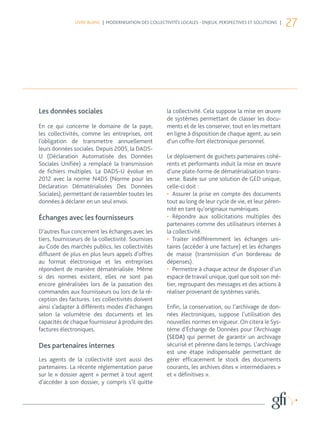 LIVRE BLANC | MODERNISATION DES COLLECTIVITÉS LOCALES - ENJEUX, PERSPECTIVES ET SOLUTIONS |
                                                                                                             27




Les données sociales                                   la collectivité. Cela suppose la mise en œuvre
                                                       de systèmes permettant de classer les docu-
En ce qui concerne le domaine de la paye,              ments et de les conserver, tout en les mettant
les collectivités, comme les entreprises, ont          en ligne à disposition de chaque agent, au sein
l’obligation de transmettre annuellement               d’un coffre-fort électronique personnel.
leurs données sociales. Depuis 2005, la DADS-
U (Déclaration Automatisée des Données                 Le déploiement de guichets partenaires cohé-
Sociales Unifiée) a remplacé la transmission           rents et performants induit la mise en œuvre
de fichiers multiples. La DADS-U évolue en             d’une plate-forme de dématérialisation trans-
2012 avec la norme N4DS (Norme pour les                verse. Basée sur une solution de GED unique,
Déclaration Dématérialisées Des Données                celle-ci doit :
Sociales), permettant de rassembler toutes les         •	 Assurer la prise en compte des documents
données à déclarer en un seul envoi.                   tout au long de leur cycle de vie, et leur péren-
                                                       nité en tant qu’originaux numériques.
Échanges avec les fournisseurs                         •	 Répondre aux sollicitations multiples des
                                                       partenaires comme des utilisateurs internes à
D’autres flux concernent les échanges avec les         la collectivité.
tiers, fournisseurs de la collectivité. Soumises       •	 Traiter indifféremment les échanges uni-
au Code des marchés publics, les collectivités         taires (accéder à une facture) et les échanges
diffusent de plus en plus leurs appels d’offres        de masse (transmission d’un bordereau de
au format électronique et les entreprises              dépenses).
répondent de manière dématérialisée. Même              •	 Permettre à chaque acteur de disposer d’un
si des normes existent, elles ne sont pas              espace de travail unique, quel que soit son mé-
encore généralisées lors de la passation des           tier, regroupant des messages et des actions à
commandes aux fournisseurs ou lors de la ré-           réaliser provenant de systèmes variés.
ception des factures. Les collectivités doivent
ainsi s’adapter à différents modes d’échanges          Enfin, la conservation, ou l’archivage de don-
selon la volumétrie des documents et les               nées électroniques, suppose l’utilisation des
capacités de chaque fournisseur à produire des         nouvelles normes en vigueur. On citera le Sys-
factures électroniques.                                tème d’Échange de Données pour l’Archivage
                                                       (SEDA) qui permet de garantir un archivage
Des partenaires internes                               sécurisé et pérenne dans le temps. L’archivage
                                                       est une étape indispensable permettant de
Les agents de la collectivité sont aussi des           gérer efficacement le stock des documents
partenaires. La récente réglementation parue           courants, les archives dites « intermédiaires »
sur le « dossier agent » permet à tout agent           et « définitives ».
d’accéder à son dossier, y compris s’il quitte
 