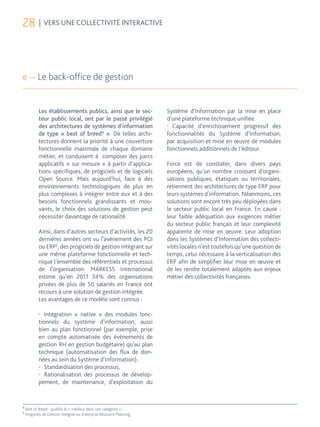 28 | VERS UNE COLLECTIVITÉ INTERACTIVE



e — Le back-office de gestion


           Les établissements publics, ainsi que le sec-             Système d’Information par la mise en place
           teur public local, ont par le passé privilégié            d’une plateforme technique unifiée.
           des architectures de systèmes d’information               •	 Capacité d’enrichissement progressif des
           de type « best of breed4 ». De telles archi-              fonctionnalités du Système d’Information,
           tectures donnent la priorité à une couverture             par acquisition et mise en œuvre de modules
           fonctionnelle maximale de chaque domaine                  fonctionnels additionnels de l’éditeur.
           métier, et conduisent à composer des parcs
           applicatifs « sur mesure » à partir d’applica-            Force est de constater, dans divers pays
           tions spécifiques, de progiciels et de logiciels          européens, qu’un nombre croissant d’organi-
           Open Source. Mais aujourd’hui, face à des                 sations publiques, étatiques ou territoriales,
           environnements technologiques de plus en                  retiennent des architectures de type ERP pour
           plus complexes à intégrer entre eux et à des              leurs systèmes d’information. Néanmoins, ces
           besoins fonctionnels grandissants et mou-                 solutions sont encore très peu déployées dans
           vants, le choix des solutions de gestion peut             le secteur public local en France. En cause :
           nécessiter davantage de rationalité.                      leur faible adéquation aux exigences métier
                                                                     du secteur public français et leur complexité
           Ainsi, dans d’autres secteurs d’activités, les 20         apparente de mise en œuvre. Leur adoption
           dernières années ont vu l’avènement des PGI               dans les Systèmes d’Information des collecti-
           ou ERP5, des progiciels de gestion intégrant sur          vités locales n’est toutefois qu’une question de
           une même plateforme fonctionnelle et tech-                temps, celui nécessaire à la verticalisation des
           nique l’ensemble des référentiels et processus            ERP afin de simplifier leur mise en œuvre et
           de l’organisation. MARKESS International                  de les rendre totalement adaptés aux enjeux
           estime qu’en 2011 34% des organisations                   métier des collectivités françaises.
           privées de plus de 50 salariés en France ont
           recours à une solution de gestion intégrée.
           Les avantages de ce modèle sont connus :

           •	 Intégration « native » des modules fonc-
           tionnels du système d’information, aussi
           bien au plan fonctionnel (par exemple, prise
           en compte automatisée des évènements de
           gestion RH en gestion budgétaire) qu’au plan
           technique (automatisation des flux de don-
           nées au sein du Système d’Information).
           •	 Standardisation des processus,
           •	 Rationalisation des processus de dévelop-
           pement, de maintenance, d’exploitation du


4
    Best of Breed : qualifie le « meilleur dans une catégorie ».
5
    Progiciels de Gestion Intégrée ou Enterprise Resource Planning
 