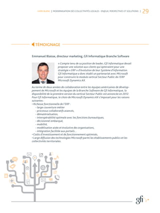 LIVRE BLANC | MODERNISATION DES COLLECTIVITÉS LOCALES - ENJEUX, PERSPECTIVES ET SOLUTIONS |
                                                                                                  29




   TÉMOIGNAGE

Emmanuel Blaisse, directeur marketing, Gﬁ Informatique Branche Software

                      « Compte tenu de sa position de leader, Gfi Informatique devait
                      proposer une solution aux clients qui opteraient pour une
                      stratégie « ERP » d’évolution de leur Système d’Information.
                      Gfi Informatique a donc établi un partenariat avec Microsoft
                      pour construire le module vertical Secteur Public de l’ERP
                      Microsoft Dynamics AX.

Au terme de deux années de collaboration entre les équipes américaines de dévelop-
pement de Microsoft et les équipes de la Branche Software de Gfi Informatique, la
disponibilité de la première version du vertical Secteur Public est annoncée en 2012.
Pour Gfi Informatique, le choix de Microsoft Dynamics AX s’imposait pour les raisons
suivantes :
• Richesse fonctionnelle de l’ERP :
    - large couverture métier
    - processus collaboratifs avancés,
    - dématérialisation,
    - interopérabilité optimale avec les fonctions bureautiques,
    - décisionnel embarqué,
    - mobilité,
    - modélisation aisée et évolutive des organisations,
    - intégration facilitée aux portails...
• Coûts d’investissement et de fonctionnement optimisés,
• Large diffusion des technologies Microsoft parmi les établissements publics et les
collectivités territoriales.
 