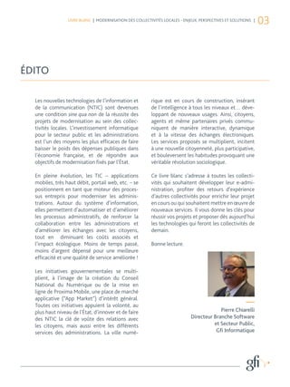 LIVRE BLANC | MODERNISATION DES COLLECTIVITÉS LOCALES - ENJEUX, PERSPECTIVES ET SOLUTIONS |
                                                                                                               03



ÉDITO

  Les nouvelles technologies de l’information et         rique est en cours de construction, insérant
  de la communication (NTIC) sont devenues               de l’intelligence à tous les niveaux et… déve-
  une condition sine qua non de la réussite des          loppant de nouveaux usages. Ainsi, citoyens,
  projets de modernisation au sein des collec-           agents et même partenaires privés commu-
  tivités locales. L’investissement informatique         niquent de manière interactive, dynamique
  pour le secteur public et les administrations          et à la vitesse des échanges électroniques.
  est l’un des moyens les plus efficaces de faire        Les services proposés se multiplient, incitent
  baisser le poids des dépenses publiques dans           à une nouvelle citoyenneté, plus participative,
  l’économie française, et de répondre aux               et bouleversent les habitudes provoquant une
  objectifs de modernisation fixés par l’État.           véritable révolution sociologique.

  En pleine évolution, les TIC – applications            Ce livre blanc s’adresse à toutes les collecti-
  mobiles, très haut débit, portail web, etc. – se       vités qui souhaitent développer leur e-admi-
  positionnent en tant que moteur des proces-            nistration, profiter des retours d’expérience
  sus entrepris pour moderniser les adminis-             d’autres collectivités pour enrichir leur projet
  trations. Autour du système d’information,             en cours ou qui souhaitent mettre en œuvre de
  elles permettent d’automatiser et d’améliorer          nouveaux services. Il vous donne les clés pour
  les processus administratifs, de renforcer la          réussir vos projets et proposer dès aujourd’hui
  collaboration entre les administrations et             les technologies qui feront les collectivités de
  d’améliorer les échanges avec les citoyens,            demain.
  tout en diminuant les coûts associés et
  l’impact écologique. Moins de temps passé,             Bonne lecture.
  moins d’argent dépensé pour une meilleure
  efficacité et une qualité de service améliorée !

  Les initiatives gouvernementales se multi-
  plient, à l’image de la création du Conseil
  National du Numérique ou de la mise en
  ligne de Proxima Mobile, une place de marché
  applicative (“App Market”) d’intérêt général.
  Toutes ces initiatives appuient la volonté, au                                                       —
  plus haut niveau de l’État, d’innover et de faire                                      Pierre Chiarelli
  des NTIC la clé de voûte des relations avec                               Directeur Branche Software
  les citoyens, mais aussi entre les différents                                       et Secteur Public,
  services des administrations. La ville numé-                                         Gfi Informatique
 