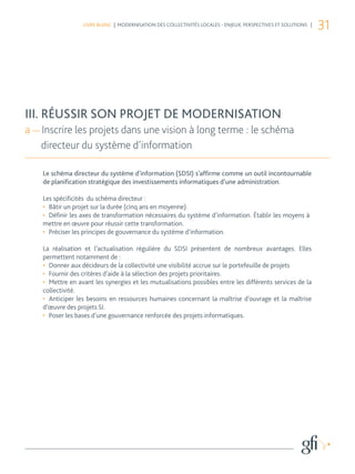 LIVRE BLANC | MODERNISATION DES COLLECTIVITÉS LOCALES - ENJEUX, PERSPECTIVES ET SOLUTIONS |
                                                                                                                 31


III. RÉUSSIR SON PROJET DE MODERNISATION
a — Inscrire les projets dans une vision à long terme : le retour du
    schéma directeur du SI
III. RÉUSSIR SON PROJET DE MODERNISATION
a — Inscrire les projets dans une vision à long terme : le schéma
    directeur du système d’information

    Le schéma directeur du système d’information (SDSI) s’affirme comme un outil incontournable
    de planification stratégique des investissements informatiques d’une administration.

    Les spécificités du schéma directeur :
    •	 Bâtir un projet sur la durée (cinq ans en moyenne).
    •	 Définir les axes de transformation nécessaires du système d’information. Établir les moyens à
    mettre en œuvre pour réussir cette transformation.
    •	 Préciser les principes de gouvernance du système d’information.

    La réalisation et l’actualisation régulière du SDSI présentent de nombreux avantages. Elles
    permettent notamment de :
    •	 Donner aux décideurs de la collectivité une visibilité accrue sur le portefeuille de projets
    •	 Fournir des critères d’aide à la sélection des projets prioritaires.
    •	 Mettre en avant les synergies et les mutualisations possibles entre les différents services de la
    collectivité.
    •	 Anticiper les besoins en ressources humaines concernant la maîtrise d’ouvrage et la maîtrise
    d’œuvre des projets SI.
    •	 Poser les bases d’une gouvernance renforcée des projets informatiques.
 