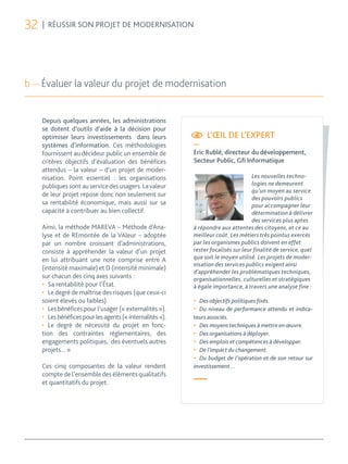 32   | RÉUSSIR SON PROJET DE MODERNISATION




b — Évaluer la valeur du projet de modernisation


     Depuis quelques années, les administrations
     se dotent d’outils d’aide à la décision pour
     optimiser leurs investissements dans leurs                  L’ŒIL DE L’EXPERT
     systèmes d’information. Ces méthodologies              —
     fournissent au décideur public un ensemble de          Eric Rublé, directeur du développement,
     critères objectifs d’évaluation des bénéfices          Secteur Public, Gﬁ Informatique
     attendus – la valeur – d’un projet de moder-
     nisation. Point essentiel : les organisations                                   Les nouvelles techno-
     publiques sont au service des usagers. La valeur                                logies ne demeurent
                                                                                     qu’un moyen au service
     de leur projet repose donc non seulement sur
                                                                                     des pouvoirs publics
     sa rentabilité économique, mais aussi sur sa                                    pour accompagner leur
     capacité à contribuer au bien collectif.                                        détermination à délivrer
                                                                                     des services plus aptes
     Ainsi, la méthode MAREVA – Méthode d’Ana-              à répondre aux attentes des citoyens, et ce au
     lyse et de REmontée de la VAleur – adoptée             meilleur coût. Les métiers très pointus exercés
     par un nombre croissant d’administrations,             par les organismes publics doivent en effet
     consiste à appréhender la valeur d’un projet           rester focalisés sur leur finalité de service, quel
     en lui attribuant une note comprise entre A            que soit le moyen utilisé. Les projets de moder-
                                                            nisation des services publics exigent ainsi
     (intensité maximale) et D (intensité minimale)
                                                            d’appréhender les problématiques techniques,
     sur chacun des cinq axes suivants :                    organisationnelles, culturelles et stratégiques
     •	 Sa rentabilité pour l’État.                         à égale importance, à travers une analyse fine :
     •	 Le degré de maîtrise des risques (que ceux-ci
     soient élevés ou faibles).                             •	 Des objectifs politiques ﬁxés.
     •	 Les bénéfices pour l’usager (« externalités »).     •	 Du niveau de performance attendu et indica-
     •	 Les bénéfices pour les agents (« internalités »).   teurs associés.
     •	 Le degré de nécessité du projet en fonc-            •	 Des moyens techniques à mettre en œuvre.
     tion des contraintes réglementaires, des               •	 Des organisations à déployer.
     engagements politiques, des éventuels autres           •	 Des emplois et compétences à développer.
     projets... »                                           •	 De l’impact du changement.
                                                            •	 Du budget de l’opération et de son retour sur
     Ces cinq composantes de la valeur rendent              investissement…
     compte de l’ensemble des éléments qualitatifs
     et quantitatifs du projet.                             —
 