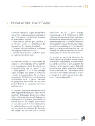 LIVRE BLANC | MODERNISATION DES COLLECTIVITÉS LOCALES - ENJEUX, PERSPECTIVES ET SOLUTIONS |
                                                                                                                 33



c — Services en ligne : écouter l’usager


    Comment associer les usagers à la définition           d’évènement de vie. À partir d’études
    des services électroniques qui leur sont desti-        conduites auprès de 3 000 usagers, la DGME
    nés ? En amont de cette définition, il importe         a identifié les événements de vie impliquant
    de déterminer les priorités :                          des démarches administratives jugées particu-
    •	 Quels services sont les plus attendus et            lièrement complexes. En fonction des facteurs
    se révèlent sources de simplification des              d’insatisfactions et des attentes des usagers,
    démarches et de réduction des délais ?                 des critères de qualité de service ont alors été
    •	 Comment mesurer le niveau de satisfaction           définis pour chaque évènement de vie : par
    des usagers par rapport à l’accueil ?                  exemple, des délais de traitement, de person-
    •	 Comment évaluer cette satisfaction quant            nalisation ou de fiabilité des informations.
    au traitement des démarches ?
                                                           Ces critères ont permis de déterminer les
                                                           dix indicateurs de qualité de service retenus
    Ces dernières années, les consultations des            dans le cadre du baromètre et qui recouvrent
    usagers se sont multipliées, afin de répondre          les grands domaines de préoccupation des
    à ces préoccupations. Ainsi, des programmes            Français : santé, sécurité, papiers d’identité,
    d’e-administration ont eu recours à des                emploi, retraite, impôts, allocations, scolarité,
    «  focus groupes » ou à des sondages                   études supérieures, etc. Ce baromètre donne
    auprès d’usagers pour établir le portefeuille          ainsi une vision synthétique des délais de prise
    « idéal » de services en ligne. Par exemple, le        en charge et de traitement des dossiers dans
    programme COPERNIC de refonte du système               les principaux services publics.
    d’information fiscal a permis d’élaborer
    le programme fonctionnel des nouveaux
    portails destinés aux usagers particuliers ou
    professionnels.

    La Direction Générale de la Modernisation de
    l’État a également mis en place depuis 2010 le
    baromètre de la qualité des services publics.
    Celui-ci réunit une quinzaine d’indicateurs qui
    témoignent de la qualité du service rendu en
    matière d’accueil des usagers, du traitement
    de leurs demandes et de leurs réclamations.
    En particulier, la mesure de la qualité de ser-
    vice en matière de traitement des demandes
    des usagers est structurée par le concept
 
