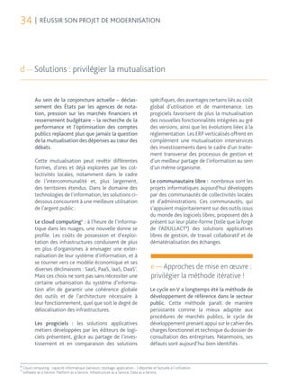 34 | RÉUSSIR SON PROJET DE MODERNISATION



d — Solutions : privilégier la mutualisation


            Au sein de la conjoncture actuelle – déclas-                                spécifiques, des avantages certains liés au coût
            sement des États par les agences de nota-                                   global d’utilisation et de maintenance. Les
            tion, pression sur les marchés financiers et                                progiciels favorisent de plus la mutualisation
            resserrement budgétaire – la recherche de la                                des nouvelles fonctionnalités intégrées au gré
            performance et l’optimisation des comptes                                   des versions, ainsi que les évolutions liées à la
            publics replacent plus que jamais la question                               réglementation. Les ERP verticalisés offrent en
            de la mutualisation des dépenses au cœur des                                complément une mutualisation interservices
            débats.                                                                     des investissements dans le cadre d’un traite-
                                                                                        ment transverse des processus de gestion et
            Cette mutualisation peut revêtir différentes                                d’un meilleur partage de l’information au sein
            formes, d’ores et déjà explorées par les col-                               d’un même organisme.
            lectivités locales, notamment dans le cadre
            de l’intercommunalité et, plus largement,                                   Le communautaire libre : nombreux sont les
            des territoires étendus. Dans le domaine des                                projets informatiques aujourd’hui développés
            technologies de l’information, les solutions ci-                            par des communautés de collectivités locales
            dessous concourent à une meilleure utilisation                              et d’administrations. Ces communautés, qui
            de l’argent public :                                                        s’appuient majoritairement sur des outils issus
                                                                                        du monde des logiciels libres, proposent dès à
            Le cloud computing6 : à l’heure de l’informa-                               présent sur leur plate-forme (telle que la forge
            tique dans les nuages, une nouvelle donne se                                de l’ADULLACT8) des solutions applicatives
            profile. Les coûts de possession et d’exploi-                               libres de gestion, de travail collaboratif et de
            tation des infrastructures conduisent de plus                               dématérialisation des échanges.
            en plus d’organismes à envisager une exter-
            nalisation de leur système d’information, et à
            se tourner vers ce modèle économique et ses
            diverses déclinaisons : SaaS, PaaS, IaaS, DaaS7.                             e — Approches de mise en œuvre :
            Mais ces choix ne sont pas sans nécessiter une                               privilégier la méthode itérative !
            certaine urbanisation du système d’informa-
            tion afin de garantir une cohérence globale                                 Le cycle en V a longtemps été la méthode de
            des outils et de l’architecture nécessaire à                                développement de référence dans le secteur
            leur fonctionnement, quel que soit le degré de                              public. Cette méthode paraît de manière
            délocalisation des infrastructures.                                         persistante comme la mieux adaptée aux
                                                                                        procédures de marchés publics, le cycle de
            Les progiciels : les solutions applicatives                                 développement prenant appui sur le cahier des
            métiers développées par les éditeurs de logi-                               charges fonctionnel et technique du dossier de
            ciels présentent, grâce au partage de l’inves-                              consultation des entreprises. Néanmoins, ses
            tissement et en comparaison des solutions                                   défauts sont aujourd’hui bien identifiés :


6
    Cloud computing : capacité informatique (serveurs, stockage, application…) déportée et facturée à l’utilisation.
7
    Software as a Service, Platform as a Service, Infrastructure as a Service, Data as a Service.
 