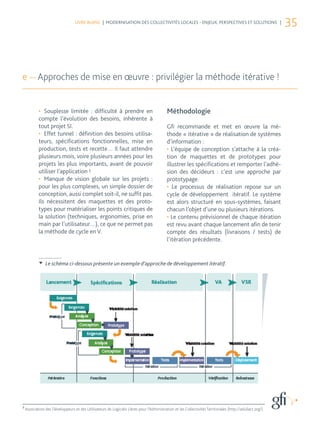 LIVRE BLANC | MODERNISATION DES COLLECTIVITÉS LOCALES - ENJEUX, PERSPECTIVES ET SOLUTIONS |
                                                                                                                                                            35



e — Approches de mise en œuvre : privilégier la méthode itérative !


            •	 Souplesse limitée : difficulté à prendre en                                  Méthodologie
            compte l’évolution des besoins, inhérente à
            tout projet SI.                                                                 Gfi recommande et met en œuvre la mé-
            •	 Effet tunnel : définition des besoins utilisa-                               thode « itérative » de réalisation de systèmes
            teurs, spécifications fonctionnelles, mise en                                   d’information :
            production, tests et recette… Il faut attendre                                  •	 L’équipe de conception s’attache à la créa-
            plusieurs mois, voire plusieurs années pour les                                 tion de maquettes et de prototypes pour
            projets les plus importants, avant de pouvoir                                   illustrer les spécifications et remporter l’adhé-
            utiliser l’application !                                                        sion des décideurs : c’est une approche par
            •	 Manque de vision globale sur les projets :                                   prototypage.
            pour les plus complexes, un simple dossier de                                   •	 Le processus de réalisation repose sur un
            conception, aussi complet soit-il, ne suffit pas.                               cycle de développement itératif. Le système
            Ils nécessitent des maquettes et des proto-                                     est alors structuré en sous-systèmes, faisant
            types pour matérialiser les points critiques de                                 chacun l’objet d’une ou plusieurs itérations.
            la solution (techniques, ergonomies, prise en                                   •	Le contenu prévisionnel de chaque itération
            main par l’utilisateur…), ce que ne permet pas                                  est revu avant chaque lancement afin de tenir
            la méthode de cycle en V.                                                       compte des résultats (livraisons / tests) de
                                                                                            l’itération précédente.


                Le schéma ci-dessous présente un exemple d’approche de développement itératif.




8
    Association des Développeurs et des Utilisateurs de Logiciels Libres pour l’Administration et les Collectivités Territoriales (http://adullact.org/).
 