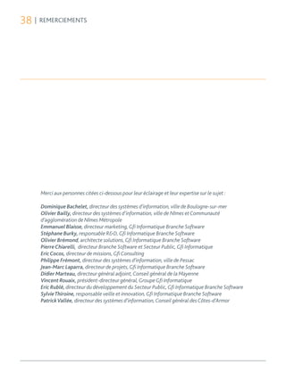 38 | REMERCIEMENTS




     Merci aux personnes citées ci-dessous pour leur éclairage et leur expertise sur le sujet :

     Dominique Bachelet, directeur des systèmes d’information, ville de Boulogne-sur-mer
     Olivier Bailly, directeur des systèmes d’information, ville de Nîmes et Communauté
     d’agglomération de Nîmes Métropole
     Emmanuel Blaisse, directeur marketing, Gfi Informatique Branche Software
     Stéphane Burky, responsable R&D, Gfi Informatique Branche Software
     Olivier Brémond, architecte solutions, Gfi Informatique Branche Software
     Pierre Chiarelli, directeur Branche Software et Secteur Public, Gfi Informatique
     Eric Cocos, directeur de missions, Gfi Consulting
     Philippe Frémont, directeur des systèmes d’information, ville de Pessac
     Jean-Marc Laparra, directeur de projets, Gfi Informatique Branche Software
     Didier Marteau, directeur général adjoint, Conseil général de la Mayenne
     Vincent Rouaix, président-directeur général, Groupe Gfi Informatique
     Eric Rublé, directeur du développement du Secteur Public, Gfi Informatique Branche Software
     Sylvie Thiroine, responsable veille et innovation, Gfi Informatique Branche Software
     Patrick Vallée, directeur des systèmes d’information, Conseil général des Côtes-d’Armor
 