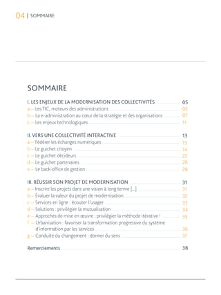 04 | SOMMAIRE




   SOMMAIRE
   I. LES ENJEUX DE LA MODERNISATION DES COLLECTIVITÉS                     05
   a — Les TIC, moteurs des administrations                                05
   b — La e-administration au cœur de la stratégie et des organisations    07
   c — Les enjeux technologiques                                           11

   II. VERS UNE COLLECTIVITÉ INTERACTIVE                                   13
   a — Fédérer les échanges numériques                                     13
   b — Le guichet citoyen                                                  14
   c — Le guichet décideurs                                                22
   d — Le guichet partenaires                                              26
   e — Le back-office de gestion                                           28

   III. RÉUSSIR SON PROJET DE MODERNISATION                                31
   a — Inscrire les projets dans une vision à long terme [...]             31
   b — Évaluer la valeur du projet de modernisation                        32
   c — Services en ligne : écouter l’usager                                33
   d — Solutions : privilégier la mutualisation                            34
   e — Approches de mise en œuvre : privilégier la méthode itérative !     35
   f — Urbanisation : favoriser la transformation progressive du système
         d’information par les services                                    36
   g — Conduite du changement : donner du sens                             37

   Remerciements                                                           38
 