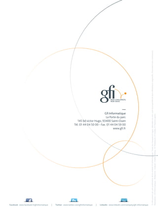 Facebook : www.facebook.fr/gfiinformatique
|
Twitter : www.twitter.com/gfiinformatique
|
                                                                                                                                       www.gfi.fr
                                                                                                       Tél. 01 44 04 50 00 - Fax. 01 44 04 59 00
                                                                                                                                Gfi Informatique

                                                                                                          145 bd victor Hugo, 93400 Saint-Ouen
                                                                                                                                 La Porte du parc
                                                                                                                                               —




Linkedin : www.linkedin.com/company/gfi-informatique
              Ce document est une publication de la société Gfi Informatique. Toute les marques et logos, déposées ou non, sont la propriété de leurs détenteurs respectifs. Document non contractuel.
              Réalisation : Gfi Informatique - Rédaction : Indexel. Crédits photos : © Thinkstock, © Fotolia, © Martine Jamin.
 