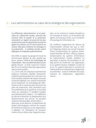 LIVRE BLANC | MODERNISATION DES COLLECTIVITÉS LOCALES - ENJEUX, PERSPECTIVES ET SOLUTIONS |
                                                                                                                  07



b — La e-administration au cœur de la stratégie et des organisations


    Les différentes administrations, et en parti-           taire, sur les craintes en matière d’emploi ou
    culier les collectivités locales, exercent des          de surcharge de travail, sur la formation des
    missions dont la qualité et la pertinence               agents aux nouveaux outils, sur la circulation
    nécessitent un rapport de proximité de plus             et le partage de l’information, etc.
    en plus étroit avec les administrés et entre les
    agents eux-mêmes. Les TIC sont à cette fin un           De nombreux programmes de réforme de
    vecteur idéal pour améliorer les échanges et            l’administration centrale tels que la LOLF
    la productivité… à condition qu’elles soient            (Loi Organique relative aux Lois de Finances),
    déployées et employées judicieusement.                  Chorus (modernisation du système d’infor-
                                                            mation financière de l’État - SIFE) ou Copernic
    Dès 2000, le rapport du groupe de travail du            (modernisation du système d’information
    Commissariat général du plan présidé par                de l’administration fiscale) modifient en
    Bruno Lasserre, L’État et les technologies de           profondeur la gestion des procédures et ont
    l’information - Vers une administration à accès         déjà permis de moderniser une organisation
    pluriel, dressait un bilan nuancé de l’impact           et un système devenus inadaptés. Le web 2.0
    des TIC sur la transformation des organisations         et les TIC guident désormais la mutation de
    dans le secteur public :                                l’administration et induisent des changements
    « [...] D’un côté, les utilisateurs expriment des       en profondeur : outils et méthodes de travail,
    exigences croissantes (rapidité, interactivité,         solutions de collaboration, organisation
    simplicité, personnalisation, etc.) ; de l’autre, les   interne...
    services publics disposent de moyens nouveaux
    et peuvent déployer une volonté d’innovation
    qui les transforme. Les technologies de l’infor-
    mation et de la communication favorisent les
    gains de productivité. Elles permettent aussi
    une amélioration de la qualité du service final
    rendu aux utilisateurs. À condition toutefois
    que l’administration intègre […] la redéfinition
    du rôle de la hiérarchie, la réorganisation et le
    décloisonnement des services, de nouvelles
    relations entre back office et front office. »
    Après plus d’une décennie, le déploiement de
    projets technologiques continue de soulever
    de nombreuses questions sur les organisations
    à déployer, sur l’émergence de nouveaux
    métiers et leur relation avec l’approche statu-
 