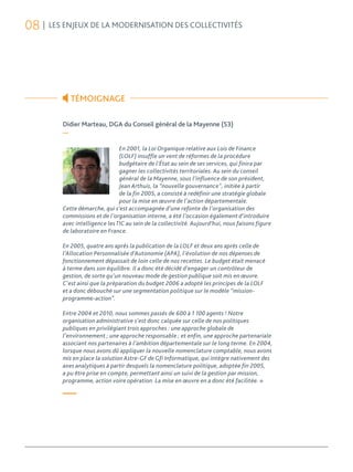 08 | LES ENJEUX DE LA MODERNISATION DES COLLECTIVITÉS




            TÉMOIGNAGE

         Didier Marteau, DGA du Conseil général de la Mayenne (53)
         —

                                En 2001, la Loi Organique relative aux Lois de Finance
                                (LOLF) insuffle un vent de réformes de la procédure
                                budgétaire de l’État au sein de ses services, qui finira par
                                gagner les collectivités territoriales. Au sein du conseil
                                général de la Mayenne, sous l’influence de son président,
                                Jean Arthuis, la “nouvelle gouvernance”, initiée à partir
                                de la fin 2005, a consisté à redéfinir une stratégie globale
                                pour la mise en œuvre de l’action départementale.
         Cette démarche, qui s’est accompagnée d’une refonte de l’organisation des
         commissions et de l’organisation interne, a été l’occasion également d’introduire
         avec intelligence les TIC au sein de la collectivité. Aujourd’hui, nous faisons figure
         de laboratoire en France.

         En 2005, quatre ans après la publication de la LOLF et deux ans après celle de
         l’Allocation Personnalisée d’Autonomie (APA), l’évolution de nos dépenses de
         fonctionnement dépassait de loin celle de nos recettes. Le budget était menacé
         à terme dans son équilibre. Il a donc été décidé d’engager un contrôleur de
         gestion, de sorte qu’un nouveau mode de gestion publique soit mis en œuvre.
         C’est ainsi que la préparation du budget 2006 a adopté les principes de la LOLF
         et a donc débouché sur une segmentation politique sur le modèle “mission-
         programme-action”.

         Entre 2004 et 2010, nous sommes passés de 600 à 1 100 agents ! Notre
         organisation administrative s’est donc calquée sur celle de nos politiques
         publiques en privilégiant trois approches : une approche globale de
         l’environnement ; une approche responsable ; et enfin, une approche partenariale
         associant nos partenaires à l’ambition départementale sur le long terme. En 2004,
         lorsque nous avons dû appliquer la nouvelle nomenclature comptable, nous avons
         mis en place la solution Astre-GF de Gfi Informatique, qui intègre nativement des
         axes analytiques à partir desquels la nomenclature politique, adoptée fin 2005,
         a pu être prise en compte, permettant ainsi un suivi de la gestion par mission,
         programme, action voire opération. La mise en œuvre en a donc été facilitée. »

         —
 