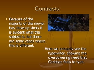 Contrasts Because of the majority of the movie has close-up shots it is evident what the subject is, but there are some cases where this is different. Here we primarily see the typewriter, showing the overpowering need that Christian feels to type. 