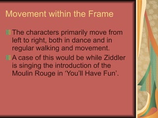 Movement within the Frame The characters primarily move from left to right, both in dance and in regular walking and movement.  A case of this would be while Ziddler is singing the introduction of the Moulin Rouge in ‘You’ll Have Fun’. 