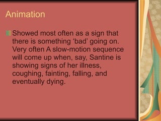Animation Showed most often as a sign that there is something ‘bad’ going on. Very often A slow-motion sequence will come up when, say, Santine is showing signs of her illness, coughing, fainting, falling, and eventually dying. 