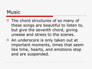 Music The chord structures of so many of these songs are beautiful to listen to, but give the seventh chord, giving unease and stress to the scenes. An underscore is only taken out at important moments, times that seem like time, hearts, and emotions stop and are suspended. 