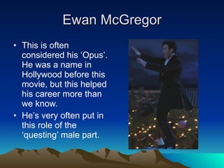 Ewan McGregor This is often considered his ‘Opus’. He was a name in Hollywood before this movie, but this helped his career more than we know. He’s very often put in this role of the ‘questing’ male part. 