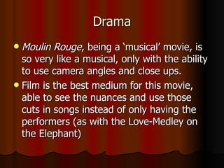 Drama Moulin Rouge , being a ‘musical’ movie, is so very like a musical, only with the ability to use camera angles and close ups. Film is the best medium for this movie, able to see the nuances and use those cuts in songs instead of only having the performers (as with the Love-Medley on the Elephant) 