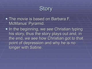 Story The movie is based on Barbara F. McManus’ Pyramid. In the beginning, we see Christian typing his story, thus the story plays out and, in the end, we see how Christian got to that point of depression and why he is no longer with Satine. 