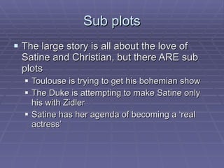 Sub plots The large story is all about the love of Satine and Christian, but there ARE sub plots Toulouse is trying to get his bohemian show The Duke is attempting to make Satine only his with Zidler Satine has her agenda of becoming a ‘real actress’ 