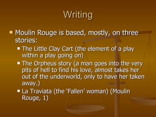 Writing Moulin Rouge is based, mostly, on three stories: The Little Clay Cart (the element of a play within a play going on) The Orpheus story (a man goes into the very pits of hell to find his love, almost takes her out of the underworld, only to have her taken away.) La Traviata (the ‘Fallen’ woman) (Moulin Rouge, 1) 