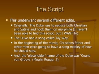 The Script This underwent several different edits. Originally, The Duke was to seduce both Christian and Satine and hook them on morphine (I haven’t been able to find this script, but I WANT to) The Duke had a song called ‘My Way’ In the beginning of the movie, Christians father and other men were going to have a song medley of how he should stay. And, the ‘placeholder’ name of the Duke was ‘Count von Groovy’ (Moulin Rouge, 2) 
