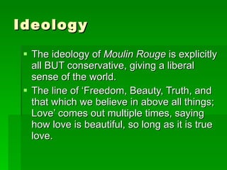 Ideology The ideology of  Moulin Rouge  is explicitly all BUT conservative, giving a liberal sense of the world. The line of ‘Freedom, Beauty, Truth, and that which we believe in above all things; Love’ comes out multiple times, saying how love is beautiful, so long as it is true love. 