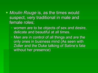 Moulin Rouge  is, as the times would suspect, very traditional in male and female roles;  women are to be objects of sex and desire, delicate and beautiful at all times. Men are in control of all things and are the only ones in business mind (As seen with Zidler and the Duke talking of Satine’s fate without her presence) 