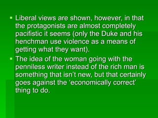 Liberal views are shown, however, in that the protagonists are almost completely pacifistic it seems (only the Duke and his henchman use violence as a means of getting what they want). The idea of the woman going with the penniless writer instead of the rich man is something that isn’t new, but that certainly goes against the ‘economically correct’ thing to do. 