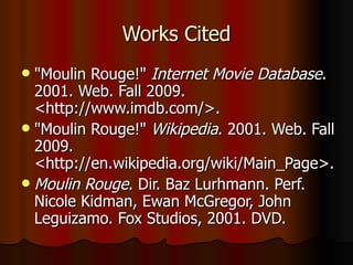 Works Cited "Moulin Rouge!"  Internet Movie Database . 2001. Web. Fall 2009. <http://www.imdb.com/>. "Moulin Rouge!"  Wikipedia . 2001. Web. Fall 2009. <http://en.wikipedia.org/wiki/Main_Page>. Moulin Rouge . Dir. Baz Lurhmann. Perf. Nicole Kidman, Ewan McGregor, John Leguizamo. Fox Studios, 2001. DVD.  