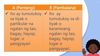 11
A (Pantangi) B (Pambalana)
 Ito ay tumutukoy
sa tiyak o
partikular na
ngalan ng tao,
bagay, hayop,
lugar, o
pangyayari
 Ito ay
tumutukoy sa di-
tiyak o
karaniwang
ngalan ng tao,
bagay, hayop,
lugar o
pangyayari.
 