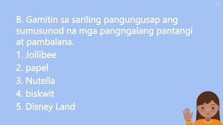 B. Gamitin sa sariling pangungusap ang
sumusunod na mga pangngalang pantangi
at pambalana.
1. Jollibee
2. papel
3. Nutella
4. biskwit
5. Disney Land
17
 